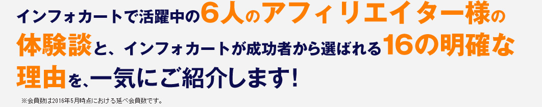 インフォカートで活躍中の6人のアフィリエイター様の体験談と、インフォカートが成功者から選ばれる16の明確な理由を、一気にご紹介します。