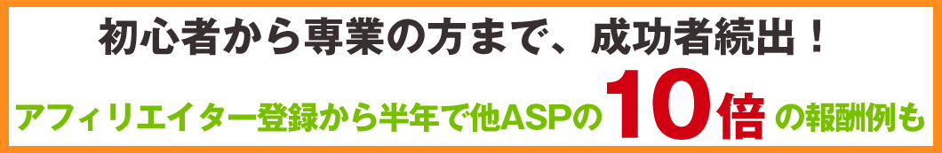 初心者から専業の方まで、成功者続出！アフィリエイター登録から半年で他ASPの10倍の報酬例も