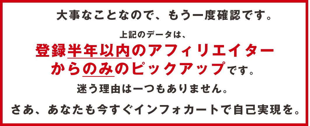 大事なことなので、もう一度確認です。上記データは登録半年以内のアフィリエイターからのみのピックアップです。迷う理由はひとつもありません。さあ、あなたも今すぐインフォカートで自己実現を