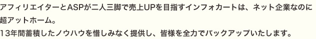 アフィリエイターとASPが二人三脚で売上UPを目指すインフォカートは、ネット企業なのに超アットホーム。11年間蓄積したノウハウを惜しみなく提供し、皆様を全力でバックアップいたします。