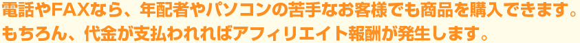 電話やFAXなら、年配者やパソコンの苦手なお客さまでも商品を購入できます。もちろん、代金が支払われればアフィリエイト報酬が発生します。