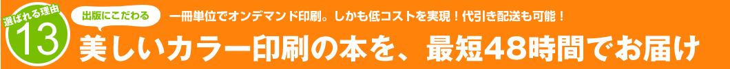 選ばれる理由13：1冊単位でオンデマンド印刷。しかも低コストを実現！代引き配送も可能！美しいカラー印刷の本を、最短48時間でお届け