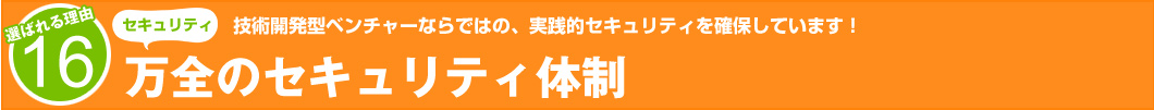 選ばれる理由16：技術開発型ベンチャーならではの、実践的セキュリティを確保しています！　万全のセキュリティ体制