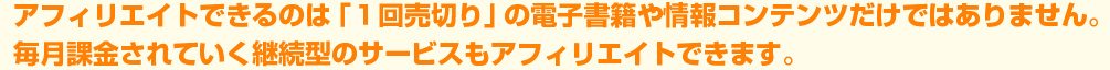 アフィリエイトできるのは「1回売り切り」の電子書籍や情報コンテンツだけではありません。毎月課金されていく継続型のサービスもアフィリエイトできます。