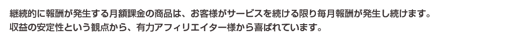継続的に報酬が発生する月額課金の商品は、お客さまがサービスを続ける限り毎月報酬が発生し続けます。収益の安定性という観点から、有力アフィリエイター様から喜ばれています。