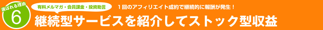 選ばれる理由6：1回のアフィリエイト成約で継続的に報酬が発生！継続型サービスを紹介してスットク型収益