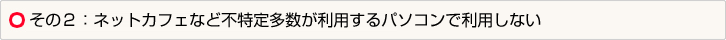 その２：ネットカフェなど不特定多数が利用するパソコンで利用しない