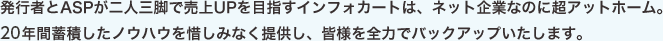 発行者とASPが二人三脚で売上UPを目指すインフォカートは、ネット企業なのに超アットホーム。19年間蓄積したノウハウを惜しみなく提供し、皆様を全力でバックアップいたします。