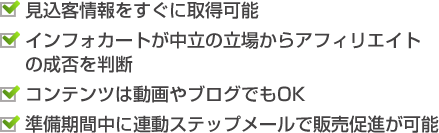 ・見込客情報をすぐに取得可能　・インフォカートが中立の立場からアフィリエイトの成否を判断　・コンテンツは動画やブログでもOK　・準備期間中に連動ステップメールで販売促進が可能