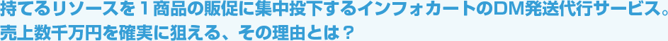 持てるリソースを1商品の販促に集中投下するインフォカートのDM発送代行サービス。売上数千万円を確実に狙える、その理由とは？
