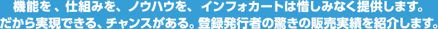 機能を 、仕組みを、ノウハウを、インフォカートは惜しみなく提供します。だから実現できる、チャンスがある。登録発行者の驚きの販売実績を紹介します。