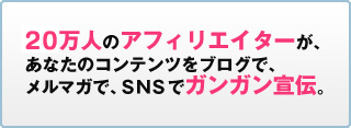 17万人のアフィリエイターが、あなたのコンテンツをブログで、メルマガで、SNSでガンガン宣伝。