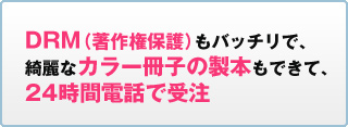DRM（著作権保護）もバッチリで、綺麗なカラー冊子の製本もできて、24時間電話で受注