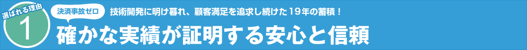 選ばれる理由1　技術開発に明け暮れ、顧客満足を追求し続けた19年の蓄積！　決済事故ゼロ 確かな実績が証明する安心と信頼