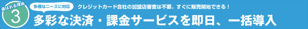 選ばれる理由3　クレジットカード会社の加盟店審査は不要。すぐに販売開始できる！　多様なニーズに対応 多彩な決済・課金サービスを即日、一括導入