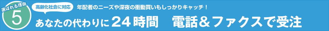 選ばれる理由5　高齢化社会に対応 年配者のニーズや深夜の衝動買いもしっかりキャッチ！　あなたの代わりに24時間　電話＆ファクスで受注