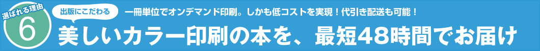 選ばれる理由6　出版にこだわる 一冊単位でオンデマンド印刷。しかも低コストを実現！代引き配送も可能！ 美しいカラー印刷の本を、最短48時間でお届け