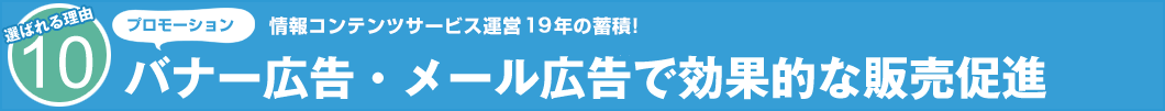 選ばれる理由10　プロモーション　情報コンテンツサービス運営19年の蓄積！ バナー広告・メール広告で効果的な販売促進