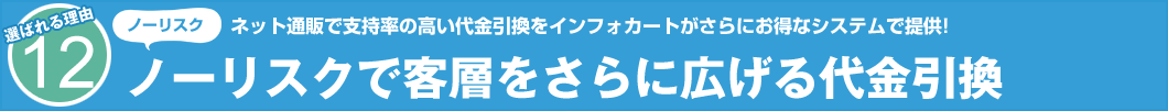 選ばれる理由12　ノーリスク　ネット通販で支持率の高い代金引換をインフォカートがさらにお得なシステムで提供! ノーリスクで客層をさらに広げる代金引換