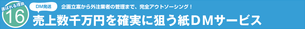 選ばれる理由16　DM発送　企画立案から外注業者の管理まで、完全アウトソーシング！ 売上数千万円を確実に狙う紙DMサービス